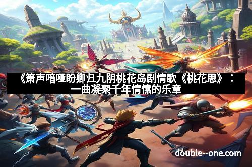 《箫声喑哑盼卿归九阴桃花岛剧情歌《桃花思》：一曲凝聚千年情愫的乐章